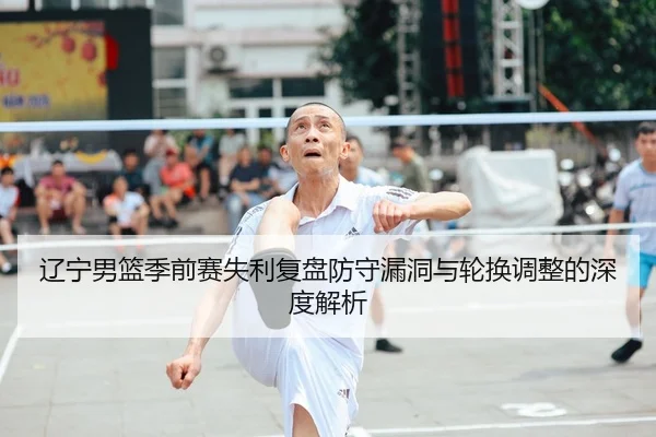 辽宁男篮季前赛失利复盘防守漏洞与轮换调整的深度解析