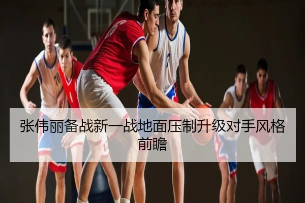 张伟丽备战新一战地面压制升级对手风格前瞻